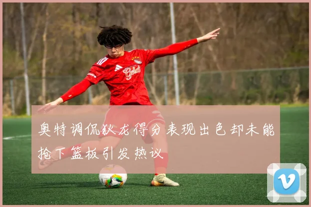 奥特调侃狄龙得分表现出色却未能抢下篮板引发热议