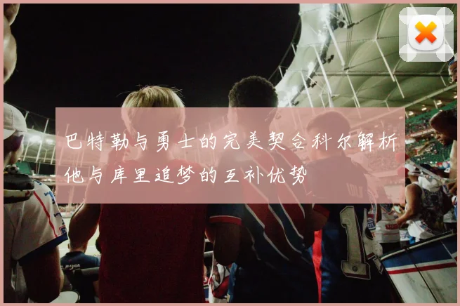 巴特勒与勇士的完美契合科尔解析他与库里追梦的互补优势