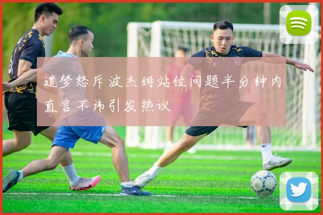 追梦怒斥波杰姆站位问题半分钟内直言不讳引发热议