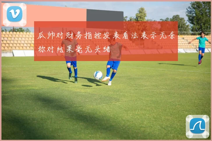 瓜帅对财务指控发表看法表示无奈称对结果毫无头绪