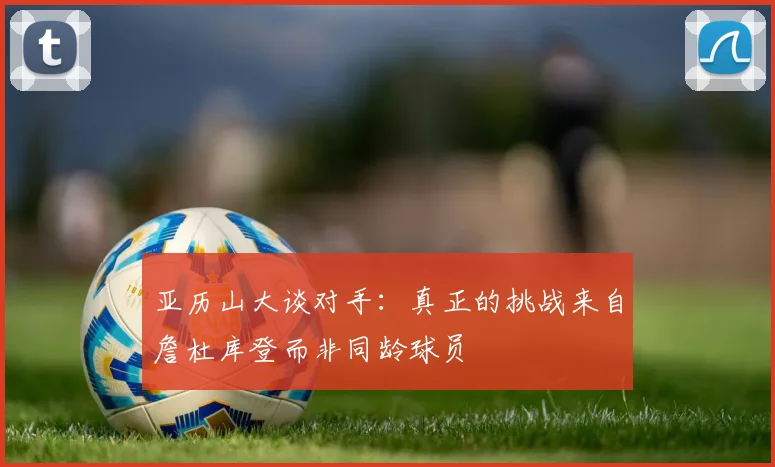 亚历山大谈对手：真正的挑战来自詹杜库登而非同龄球员