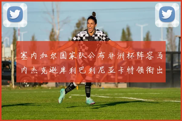 塞内加尔国家队公布非洲杯阵容马内杰克逊库利巴利尼亚卡特领衔出征