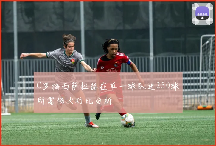 C罗梅西萨拉赫在单一球队进250球所需场次对比分析