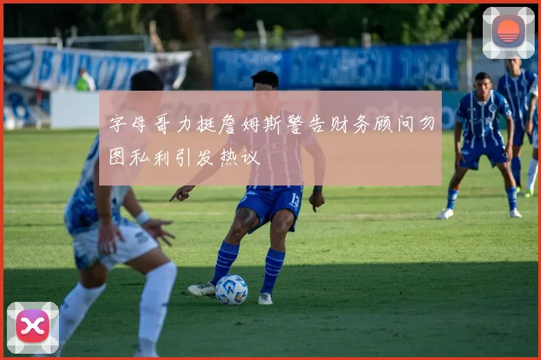 字母哥力挺詹姆斯警告财务顾问勿图私利引发热议
