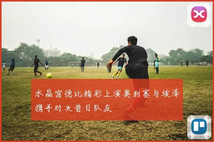 水晶宫德比精彩上演奥利塞与埃泽携手对决昔日队友