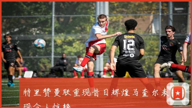 特里赞曼联重现昔日辉煌马奎尔表现令人惊艳