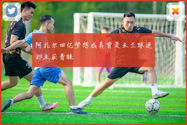 阿扎尔回忆梦想成真曾是米兰球迷却未获青睐