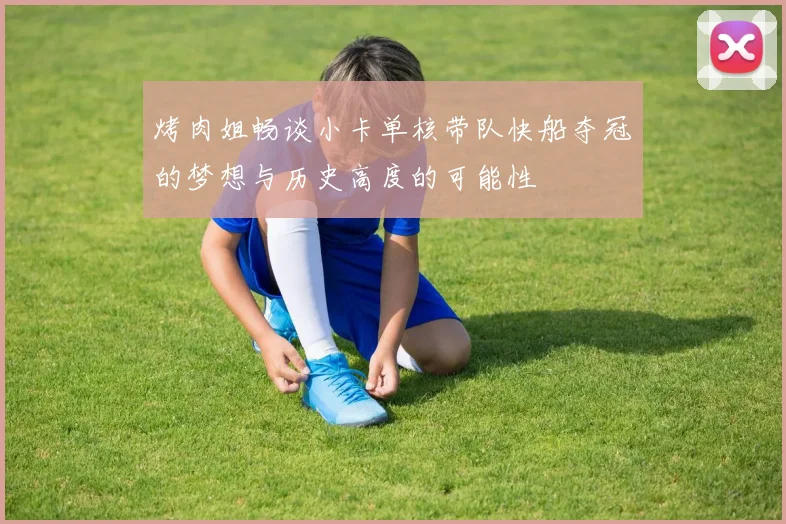 烤肉姐畅谈小卡单核带队快船夺冠的梦想与历史高度的可能性