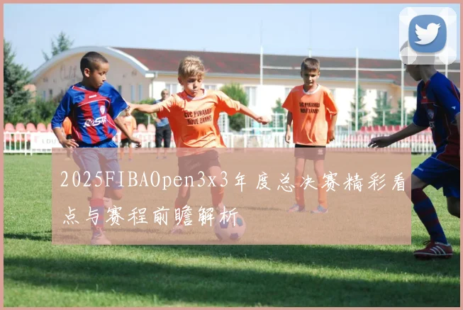 2025FIBAOpen3x3年度总决赛精彩看点与赛程前瞻解析