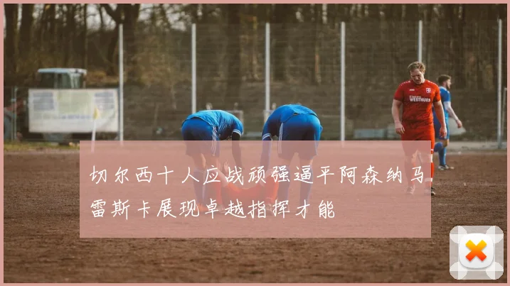 切尔西十人应战顽强逼平阿森纳马雷斯卡展现卓越指挥才能