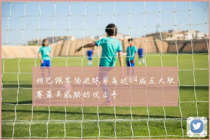 姆巴佩客场进球率高达64成五大联赛最具威胁的攻击手