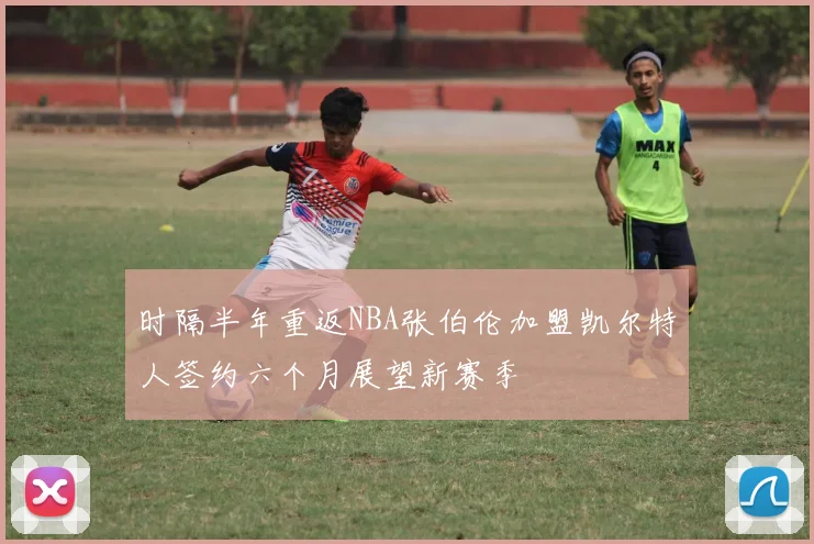 时隔半年重返NBA张伯伦加盟凯尔特人签约六个月展望新赛季