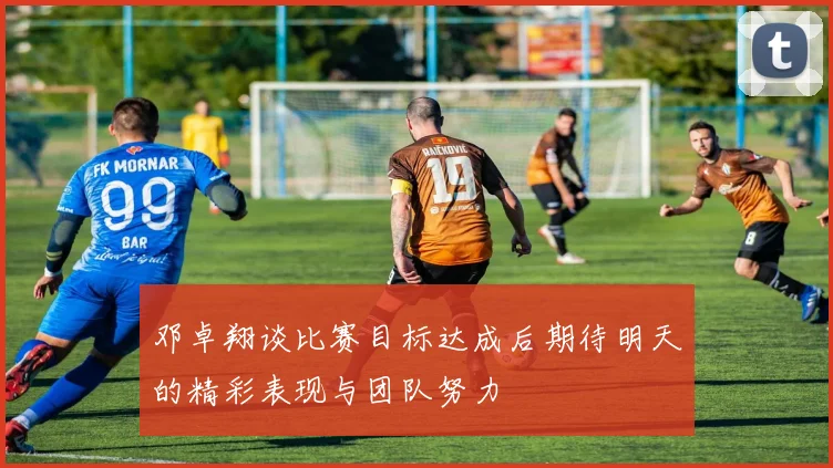 邓卓翔谈比赛目标达成后期待明天的精彩表现与团队努力