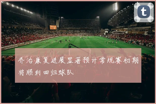 乔治康复进展显著预计常规赛初期将顺利回归球队