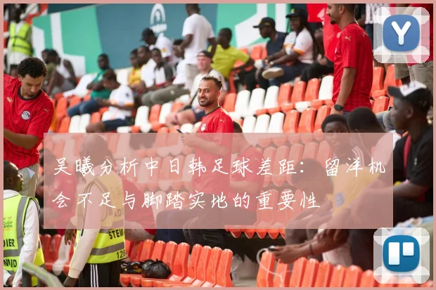 吴曦分析中日韩足球差距：留洋机会不足与脚踏实地的重要性