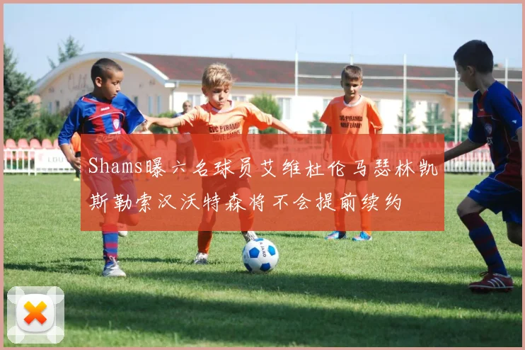 Shams曝六名球员艾维杜伦马瑟林凯斯勒索汉沃特森将不会提前续约