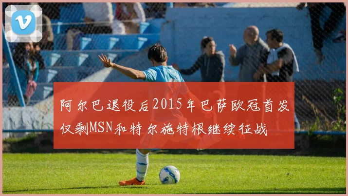 阿尔巴退役后2015年巴萨欧冠首发仅剩MSN和特尔施特根继续征战