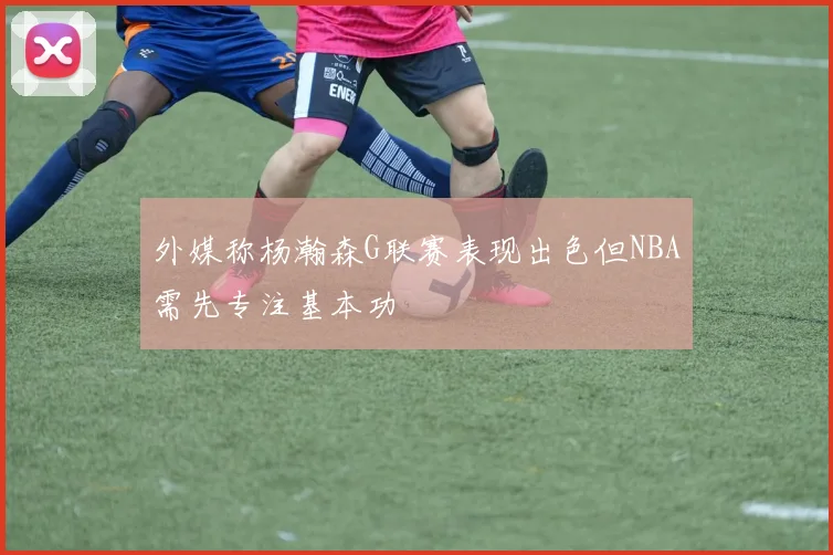 外媒称杨瀚森G联赛表现出色但NBA需先专注基本功