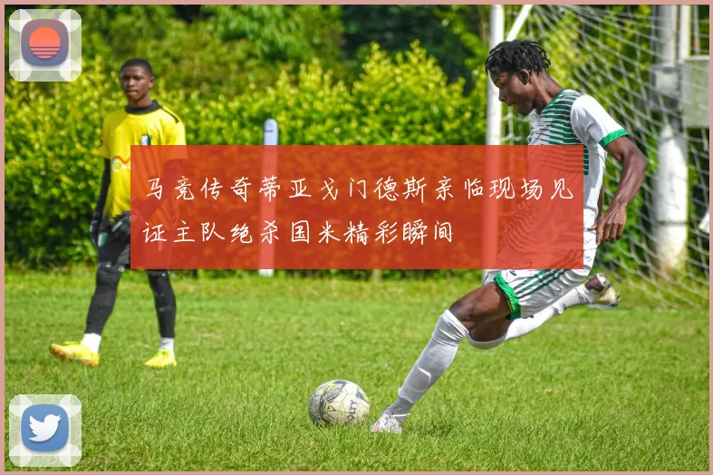 马竞传奇蒂亚戈门德斯亲临现场见证主队绝杀国米精彩瞬间