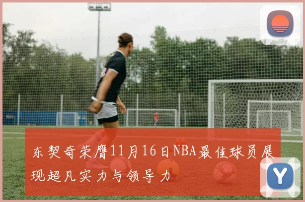 东契奇荣膺11月16日NBA最佳球员展现超凡实力与领导力