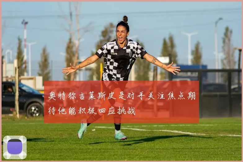 奥特称吉莱斯皮是对手关注焦点期待他能积极回应挑战