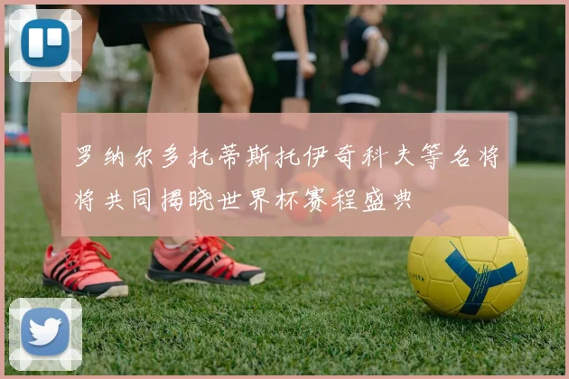 罗纳尔多托蒂斯托伊奇科夫等名将将共同揭晓世界杯赛程盛典