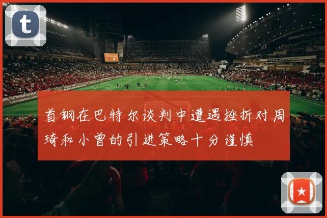 首钢在巴特尔谈判中遭遇挫折对周琦和小曾的引进策略十分谨慎
