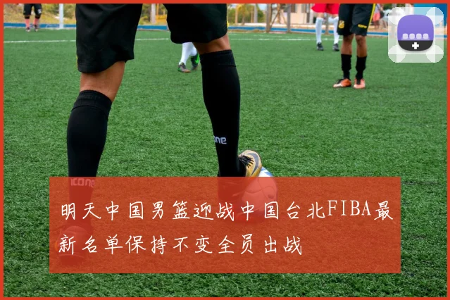 明天中国男篮迎战中国台北FIBA最新名单保持不变全员出战