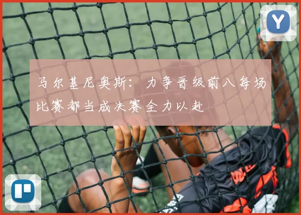 马尔基尼奥斯：力争晋级前八每场比赛都当成决赛全力以赴