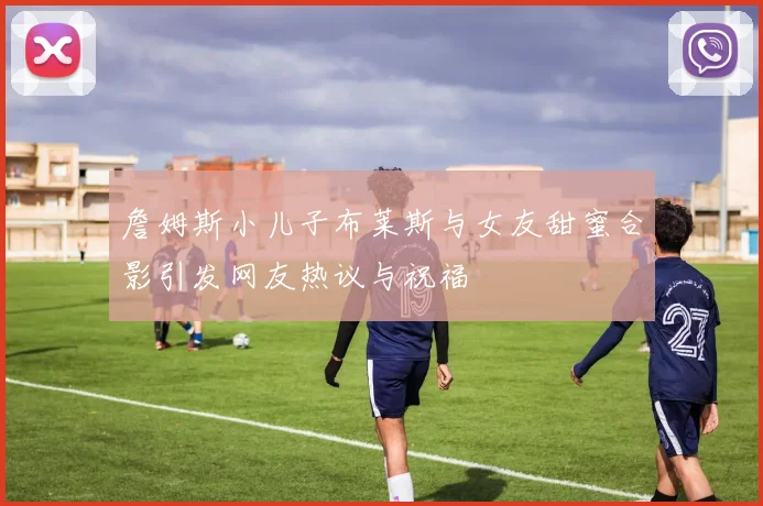 詹姆斯小儿子布莱斯与女友甜蜜合影引发网友热议与祝福