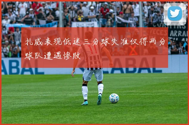 扎威表现低迷三分球失准仅得两分球队遭遇惨败