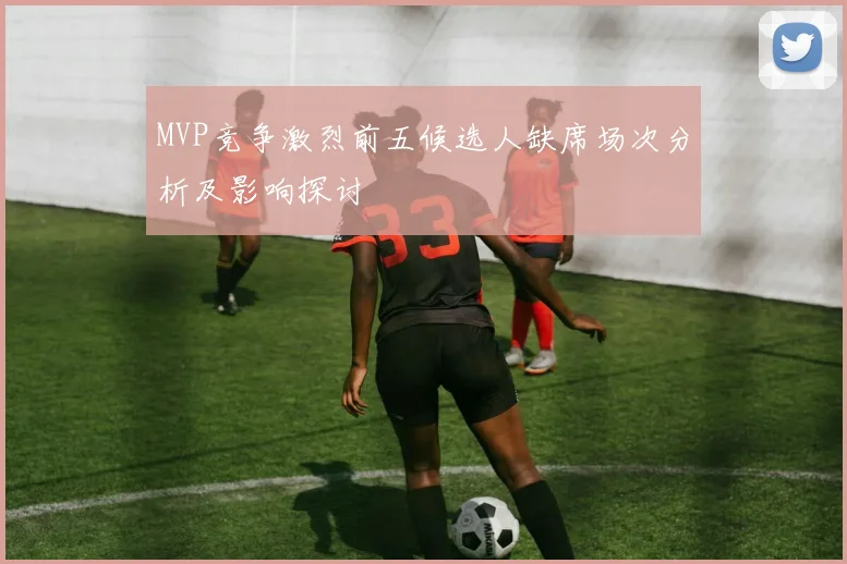 MVP竞争激烈前五候选人缺席场次分析及影响探讨