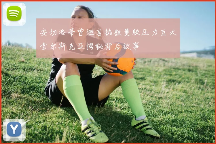 安切洛蒂曾坦言执教曼联压力巨大索尔斯克亚揭秘背后故事