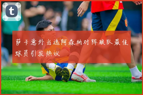 萨卡意外当选阿森纳对阵狼队最佳球员引发热议