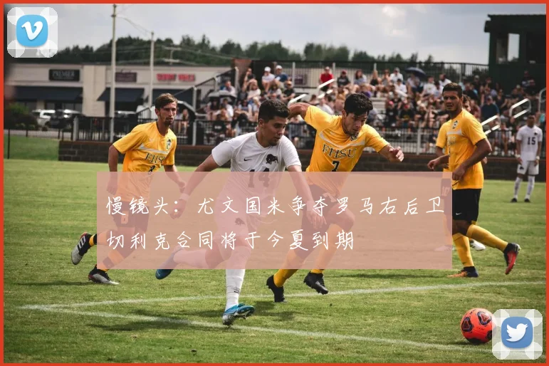 慢镜头：尤文国米争夺罗马右后卫切利克合同将于今夏到期