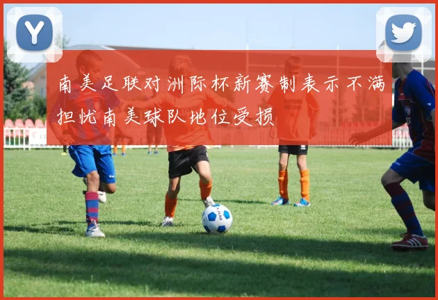 南美足联对洲际杯新赛制表示不满担忧南美球队地位受损