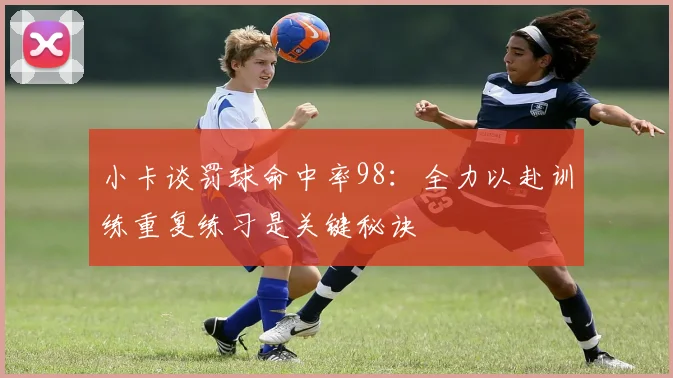 小卡谈罚球命中率98：全力以赴训练重复练习是关键秘诀