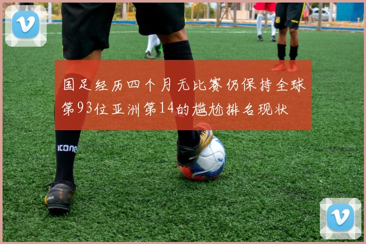国足经历四个月无比赛仍保持全球第93位亚洲第14的尴尬排名现状