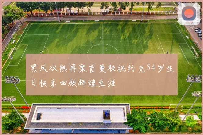 黑风双煞再聚首曼联祝约克54岁生日快乐回顾辉煌生涯
