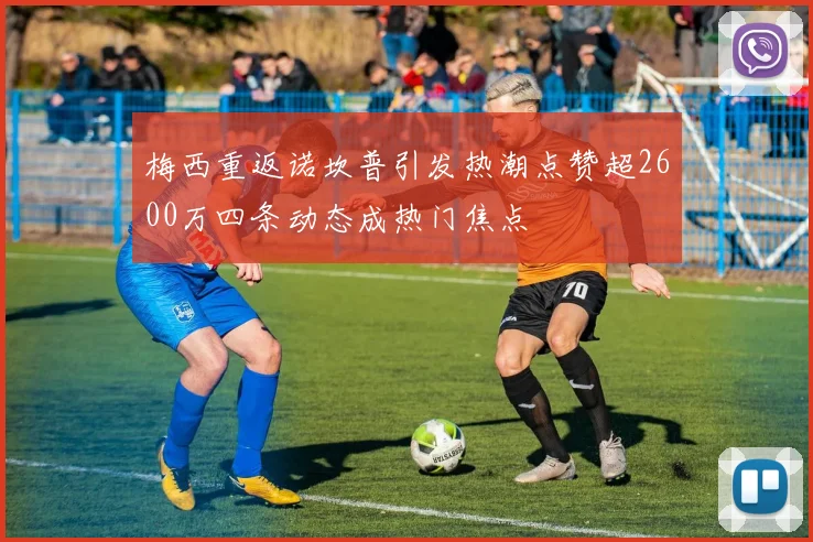 梅西重返诺坎普引发热潮点赞超2600万四条动态成热门焦点